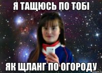 я тащюсь по тобі як щланг по огороду