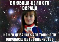 влюбиця-це як ото всраця кожен це бачить,але только ти ощущаєш це тьопле чуство