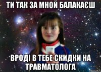 ти так за мной балакаєш вроді в тебе скидки на травматолога