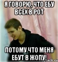 я говорю, что ебу всех в рот потому что меня ебут в жопу!