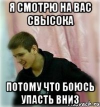 я смотрю на вас свысока потому что боюсь упасть вниз
