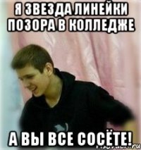 я звезда линейки позора в колледже а вы все сосёте!