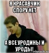 я красавчик спору нет а все уродины и уроды!