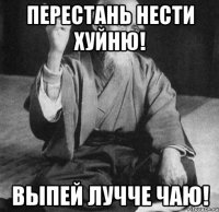 Перестань нести хуйню! Выпей лучче чаю!