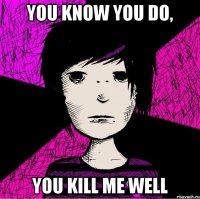 You know you do, you kill me well