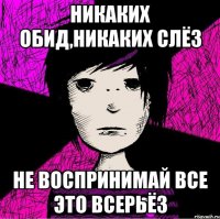 никаких обид,никаких слёз не воспринимай все это всерьёз