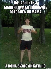 почав жити з малою.думав вона буде готовить як мама а вона бухає як батько