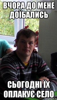 вчора до мене доїбались сьогодні їх оплакує село