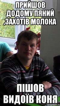 прийшов додому пяний ,захотів молока пішов видоїв коня