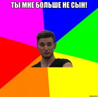 ты мне больше не сын! 