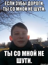 Если зубы дороги, ты со мной не шути. ты со мной не шути.