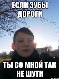 если зубы дороги ты со мной так не шути