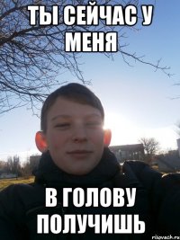 ТЫ сейчас у меня в голову получишь