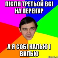 ПІСЛЯ ТРЕТЬОЙ ВСІ НА ПЕРЕКУР А Я СОБІ НАЛЬЮ І ВИПЬЮ