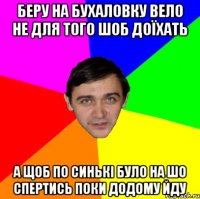 БЕРУ НА БУХАЛОВКУ ВЕЛО НЕ ДЛЯ ТОГО ШОБ ДОЇХАТЬ А ЩОБ ПО СИНЬКІ БУЛО НА ШО СПЕРТИСЬ ПОКИ ДОДОМУ ЙДУ