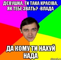 ДЄВУШКА, ТИ ТАКА КРАСІВА, ЯК ТЕБЕ ЗВАТЬ? -ВЛАДА ДА КОМУ ТИ НАХУЙ НАДА