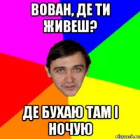 ВОВАН, ДЕ ТИ ЖИВЕШ? ДЕ БУХАЮ ТАМ І НОЧУЮ