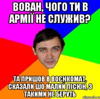 ВОВАН, ЧОГО ТИ В АРМІЇ НЕ СЛУЖИВ? ТА ПРИШОВ В ВОЄНКОМАТ, СКАЗАЛИ ШО МАЛИЙ ПІСЮН, З ТАКИМИ НЕ БЕРУТЬ