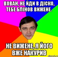 ВОВАН, НЕ ЙДИ В ДІСКО, ТЕБЕ БЛІНОВ ВИЖЕНЕ. НЕ ВИЖЕНЕ, Я ЙОГО ВЖЕ НАКУРИВ