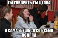 ты говорить ты целка а сама ебёшься со всеми подряд