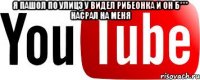 я пашол по улицэ у видел рибеонка и он б*** насрал на меня 