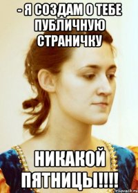 - Я создам о тебе публичную страничку Никакой пятницы!!!!