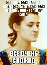 Спрошу, если реально интересно будет. Или если не пойму или не замечу сама. все очень сложно