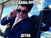 ты сдашь проект, ДЕТКА