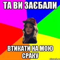 та ви заєбали втикати на мою сраку