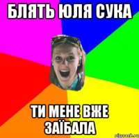 блять Юля сука ти мене вже заїбала