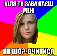 Юля ти заважаєш мені як шо?-вчитися