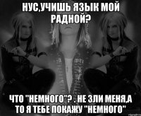 нус,учишь язык мой радной? что "немного"? . Не зли меня,А ТО Я ТЕБЕ ПОКАЖУ "НЕМНОГО"