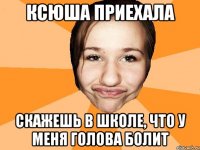 Ксюша приехала скажешь в школе, что у меня голова болит