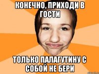 конечно, приходи в гости только палагутину с собой не бери