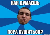 КАК ДУМАЕШЬ ПОРА СУШИТЬСЯ?