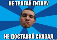 НЕ ТРОГАЙ ГИТАРУ НЕ ДОСТАВАЙ СКАЗАЛ