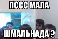 пссс мала шмальнада ?