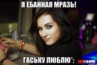 я ебанная мразь! Гаську люблю*: