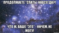 продолжаете "спать" навсегда?! что ж, ваше "эго" - ничем, не могу!