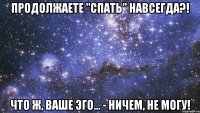 продолжаете "спать" навсегда?! что ж, ваше эго... - ничем, не могу!
