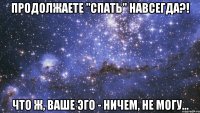 продолжаете "спать" навсегда?! что ж, ваше эго - ничем, не могу...
