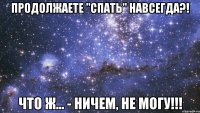 продолжаете "спать" навсегда?! что ж... - ничем, не могу!!!