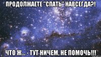 продолжаете "спать" навсегда?! что ж... - тут ничем, не помочь!!!