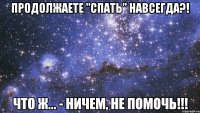 продолжаете "спать" навсегда?! что ж... - ничем, не помочь!!!