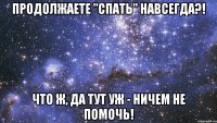 продолжаете "спать" навсегда?! что ж, да тут уж - ничем не помочь!