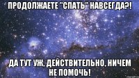 продолжаете "спать" навсегда?! да тут уж, действительно, ничем не помочь!