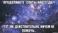 продолжаете "спать" навсегда?! тут уж, действительно, ничем не помочь...