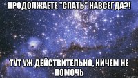 продолжаете "спать" навсегда?! тут уж действительно, ничем не помочь
