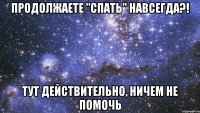 продолжаете "спать" навсегда?! тут действительно, ничем не помочь