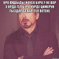 Ора яхшыды йохса бура ? не вар э орда гел бура курде цимеруй гыздарда вар, гел ветене 